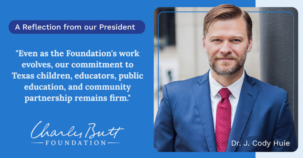 A Reflection from our President. Dr. Cody Huie, President of the Charles Butt Foundation, pictured alongside the quote: "Even as the Foundation's work evolves, our commitment to Texas children, educators, public education, and community partnership remains firm."